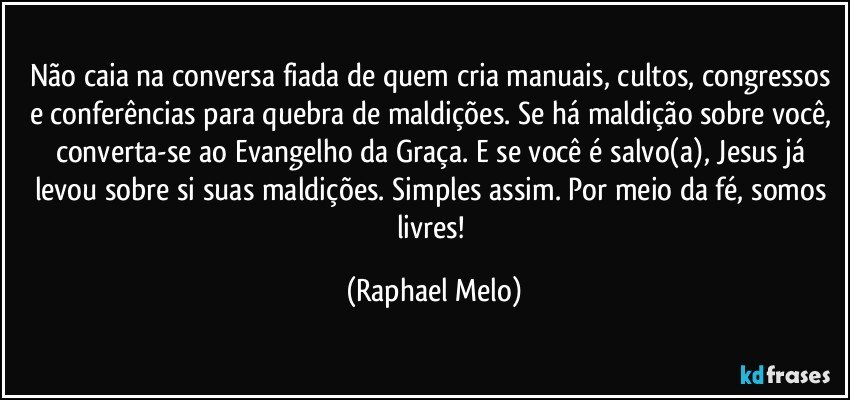 Não caia na conversa fiada de quem cria manuais, cultos, congressos e conferências para quebra de maldições. Se há maldição sobre você, converta-se ao Evangelho da Graça. E se você é salvo(a), Jesus já levou sobre si suas maldições. Simples assim. Por meio da fé, somos livres! (Raphael Melo)