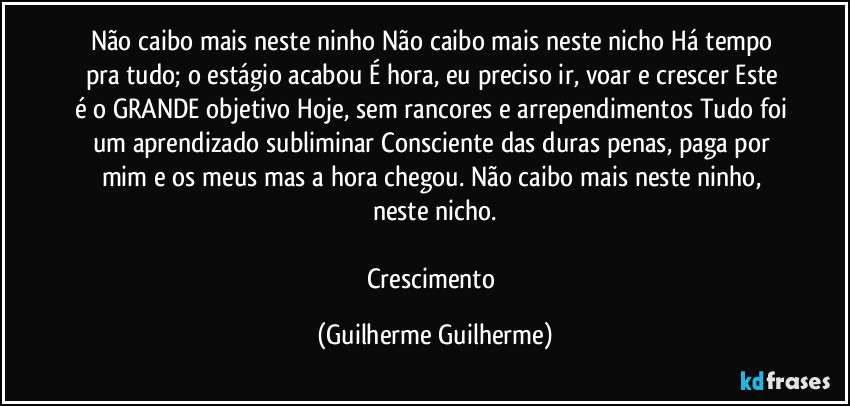 Não caibo mais neste ninho/Não caibo mais neste nicho/Há tempo pra tudo; /o estágio acabou/ É hora, eu preciso ir, voar e crescer/Este é o GRANDE objetivo/Hoje, sem rancores e arrependimentos/Tudo foi um aprendizado subliminar/Consciente das duras penas, paga por mim e os meus/mas a hora chegou. Não caibo mais neste ninho, neste nicho.

Crescimento (Guilherme Guilherme)