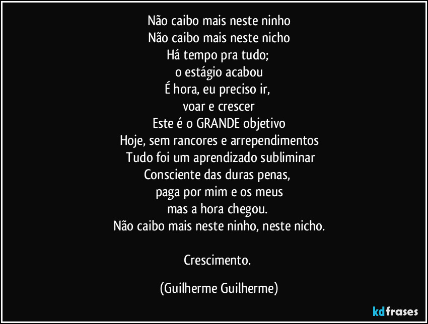 Não caibo mais neste ninho
Não caibo mais neste nicho
Há tempo pra tudo; 
o estágio acabou
É hora, eu preciso ir, 
voar e crescer
Este é o GRANDE objetivo
Hoje, sem rancores e arrependimentos
/Tudo foi um aprendizado subliminar
Consciente das duras penas, 
paga por mim e os meus
mas a hora chegou. 
Não caibo mais neste ninho, neste nicho.

Crescimento. (Guilherme Guilherme)