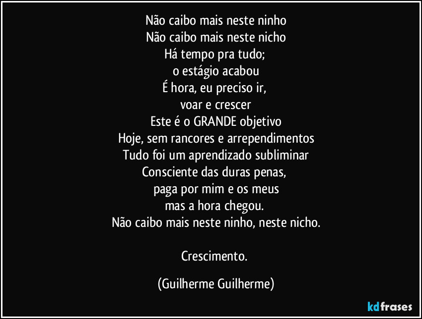 Não caibo mais neste ninho
Não caibo mais neste nicho
Há tempo pra tudo; 
o estágio acabou
É hora, eu preciso ir, 
voar e crescer
Este é o GRANDE objetivo
Hoje, sem rancores e arrependimentos
Tudo foi um aprendizado subliminar
Consciente das duras penas, 
paga por mim e os meus
mas a hora chegou. 
Não caibo mais neste ninho, neste nicho.

Crescimento. (Guilherme Guilherme)