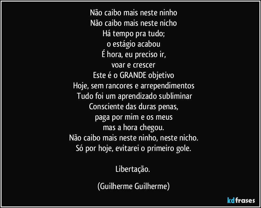 Não caibo mais neste ninho
Não caibo mais neste nicho
Há tempo pra tudo;
o estágio acabou
É hora, eu preciso ir,
voar e crescer
Este é o GRANDE objetivo
Hoje, sem rancores e arrependimentos
/Tudo foi um aprendizado subliminar
Consciente das duras penas,
paga por mim e os meus
mas a hora chegou.
Não caibo mais neste ninho, neste nicho.
Só por hoje, evitarei o primeiro gole.
Libertação. (Guilherme Guilherme)