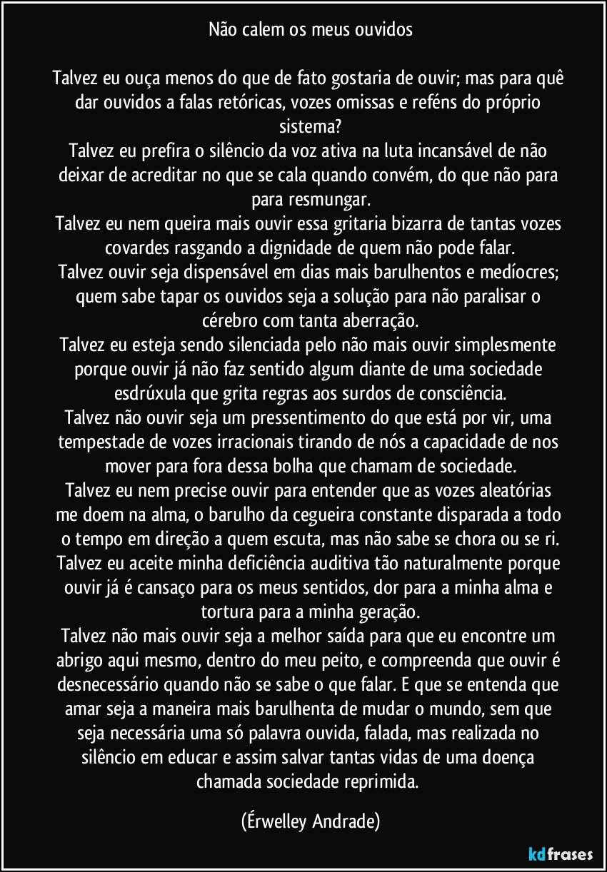 Não calem os meus ouvidos
Talvez eu ouça menos do que de fato gostaria de ouvir; mas para quê dar ouvidos a falas retóricas, vozes omissas e reféns do próprio sistema?
Talvez eu prefira o silêncio da voz ativa na luta incansável de não deixar de acreditar no que se cala quando convém, do que não para para resmungar.
Talvez eu nem queira mais ouvir essa gritaria bizarra de tantas vozes covardes rasgando a dignidade de quem não pode falar.
Talvez ouvir seja dispensável em dias mais barulhentos e medíocres; quem sabe tapar os ouvidos seja a solução para não paralisar o cérebro com tanta aberração.
Talvez eu esteja sendo silenciada pelo não mais ouvir simplesmente porque ouvir já não faz sentido algum diante de uma sociedade esdrúxula que grita regras aos surdos de consciência.
Talvez não ouvir seja um pressentimento do que está por vir, uma tempestade de vozes irracionais tirando de nós a capacidade de nos mover para fora dessa bolha que chamam de sociedade.
Talvez eu nem precise ouvir para entender que as vozes aleatórias me doem na alma, o barulho da cegueira constante disparada a todo o tempo em direção a quem escuta, mas não sabe se chora ou se ri.
Talvez eu aceite minha deficiência auditiva tão naturalmente porque ouvir já é cansaço para os meus sentidos, dor para a minha alma e tortura para a minha geração.
Talvez não mais ouvir seja a melhor saída para que eu encontre um abrigo aqui mesmo, dentro do meu peito, e compreenda que ouvir é desnecessário quando não se sabe o que falar. E que se entenda que amar seja a maneira mais barulhenta de mudar o mundo, sem que seja necessária uma só palavra ouvida, falada, mas realizada no silêncio em educar e assim salvar tantas vidas de uma doença chamada sociedade reprimida. (Érwelley Andrade)