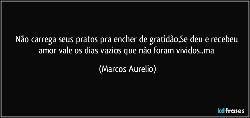 Não carrega  seus pratos  pra encher de gratidão,Se deu e recebeu  amor vale os dias vazios que não foram vividos..ma (Marcos Aurelio)