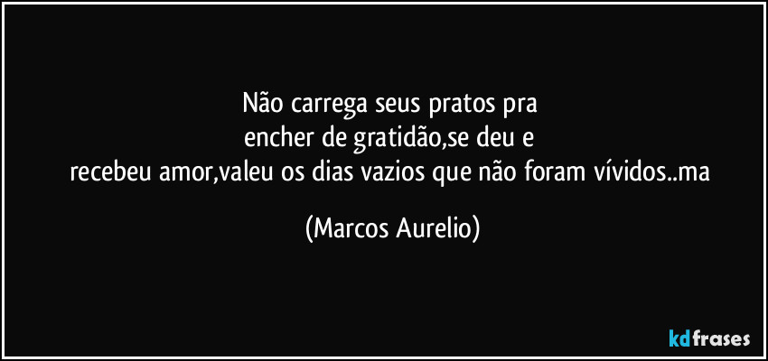 Não carrega seus pratos pra 
encher de gratidão,se deu e 
recebeu amor,valeu os dias vazios que não foram vívidos..ma (Marcos Aurelio)