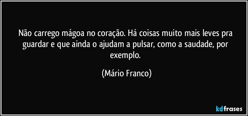 Não carrego mágoa no coração. Há coisas muito mais leves pra guardar e que ainda o ajudam a pulsar, como a saudade, por exemplo. (Mário Franco)