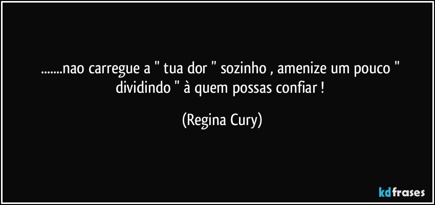 ...nao carregue  a " tua   dor " sozinho ,   amenize  um pouco  " dividindo "  à quem possas confiar ! (Regina Cury)