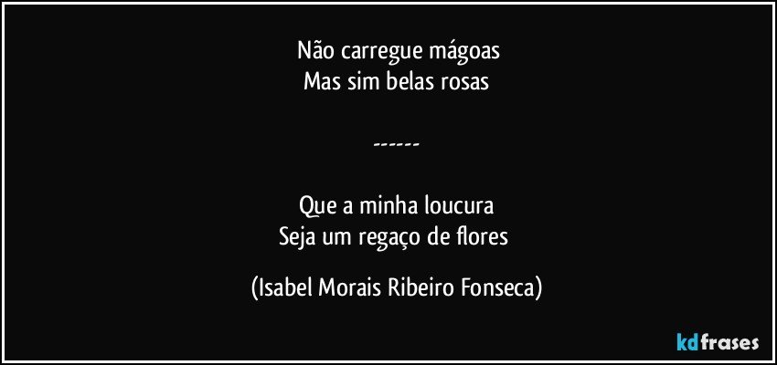 ⁠Não carregue mágoas
Mas sim belas rosas

---

Que a minha loucura
Seja um regaço de flores (Isabel Morais Ribeiro Fonseca)