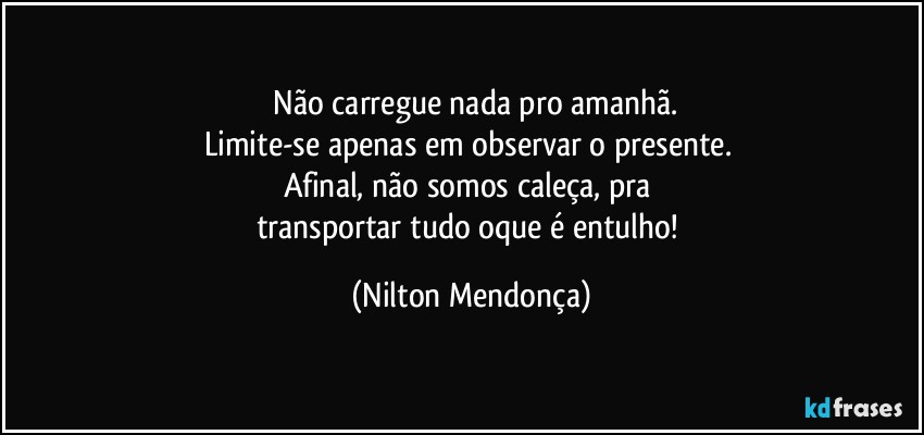 ⁠Não carregue nada pro amanhã.
Limite-se apenas em observar o presente. 
Afinal, não somos caleça, pra 
transportar tudo oque é entulho! (Nilton Mendonça)