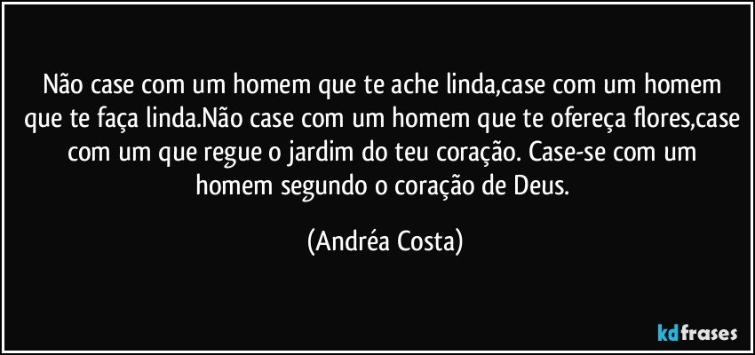 Não case com um homem que te ache linda,case com um homem que te faça linda.Não case com um homem que te ofereça flores,case com um que regue o  jardim do teu coração. Case-se  com um homem segundo o coração de Deus. (Andréa Costa)