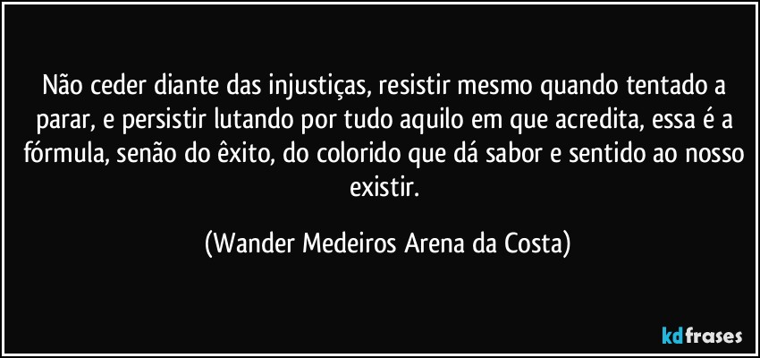 Não ceder diante das injustiças, resistir mesmo quando tentado a parar, e persistir lutando por tudo aquilo em que acredita, essa é a fórmula, senão do êxito, do colorido que dá sabor e sentido ao nosso existir. (Wander Medeiros Arena da Costa)