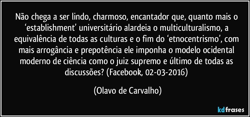 Não chega a ser lindo, charmoso, encantador que, quanto mais o ‘establishment’ universitário alardeia o multiculturalismo, a equivalência de todas as culturas e o fim do ‘etnocentrismo’, com mais arrogância e prepotência ele imponha o modelo ocidental moderno de ciência como o juiz supremo e último de todas as discussões? (Facebook, 02-03-2016) (Olavo de Carvalho)