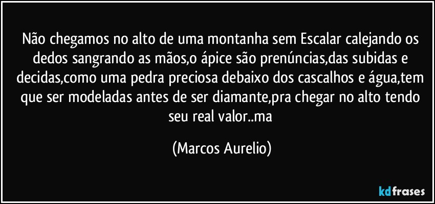 Não chegamos no alto de uma montanha sem Escalar calejando os dedos sangrando as mãos,o ápice são prenúncias,das subidas e decidas,como uma pedra preciosa debaixo dos cascalhos e água,tem que ser modeladas antes de ser  diamante,pra chegar no alto tendo seu real valor..ma (Marcos Aurelio)