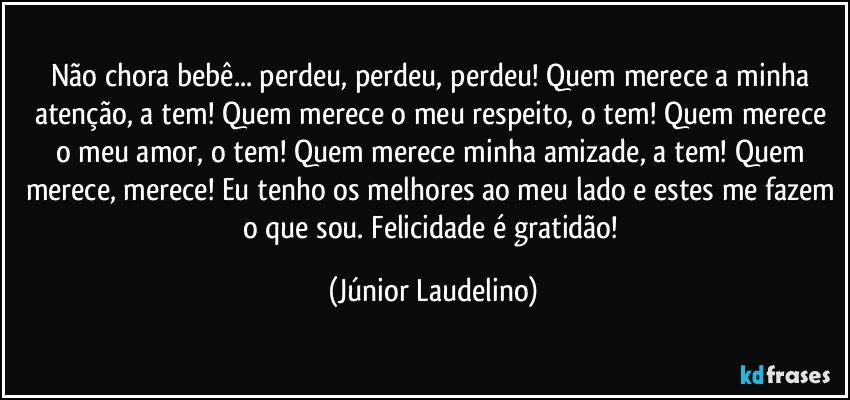 Não chora bebê... perdeu, perdeu, perdeu! Quem merece a minha atenção, a tem! Quem merece o meu respeito, o tem! Quem merece o meu amor, o tem! Quem merece minha amizade, a tem! Quem merece, merece! Eu tenho os melhores ao meu lado e estes me fazem o que sou. Felicidade é gratidão! (Júnior Laudelino)