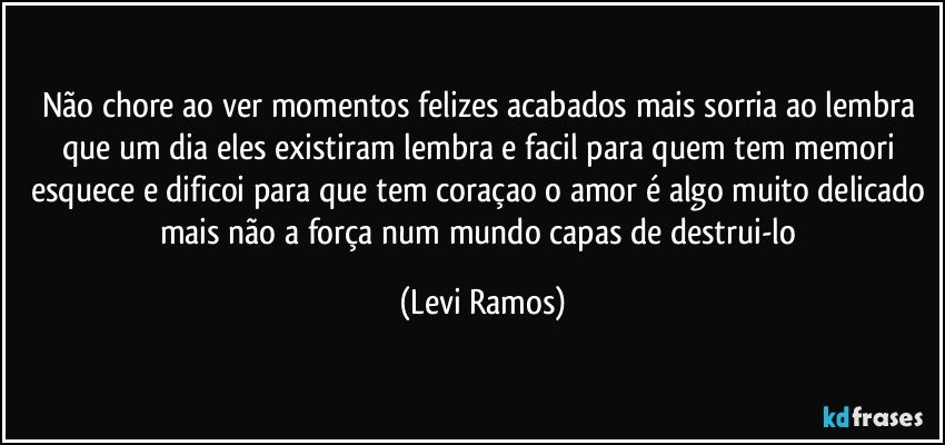 não chore ao ver momentos felizes acabados mais sorria ao lembra que um dia eles existiram lembra e facil para quem tem memori esquece e dificoi para que tem coraçao o amor é algo muito delicado mais não a força num mundo capas de destrui-lo (Levi Ramos)