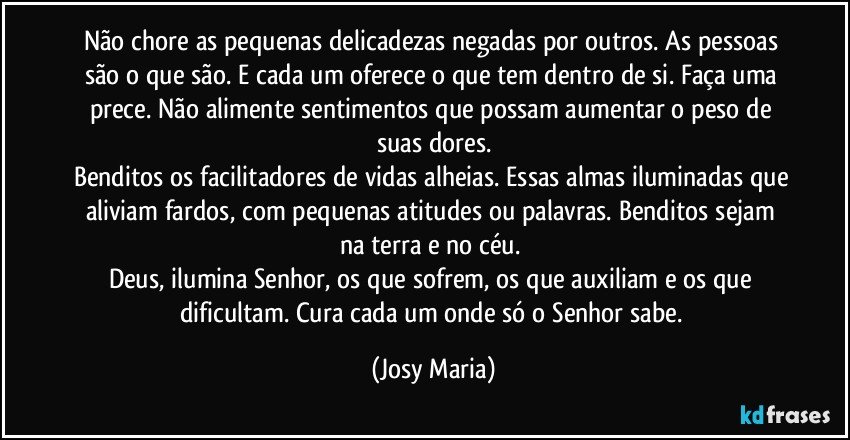 Não chore as pequenas delicadezas negadas por outros. As pessoas são o que são.  E cada um oferece o que tem dentro de si. Faça uma prece. Não alimente sentimentos que possam aumentar o peso de suas dores.
Benditos os facilitadores de vidas alheias. Essas almas iluminadas que aliviam fardos, com pequenas atitudes ou palavras. Benditos sejam na terra e no céu. 
Deus, ilumina Senhor, os que sofrem, os que auxiliam e os que dificultam. Cura cada um onde só o Senhor sabe. (Josy Maria)