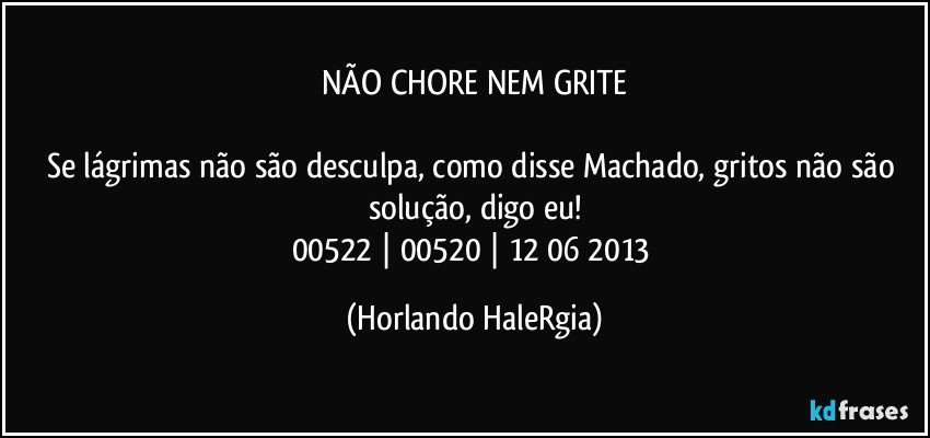 NÃO CHORE NEM GRITE

Se lágrimas não são desculpa, como disse Machado, gritos não são solução, digo eu!
00522 | 00520 | 12/06/2013 (Horlando HaleRgia)