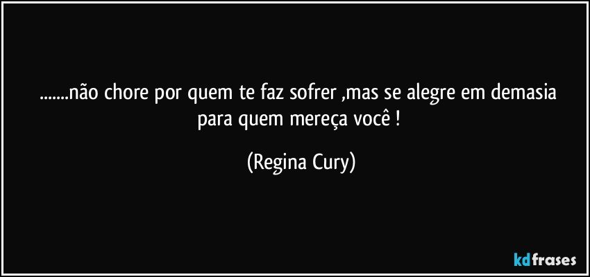 ...não chore por quem te faz  sofrer ,mas  se alegre em demasia  para quem mereça você ! (Regina Cury)