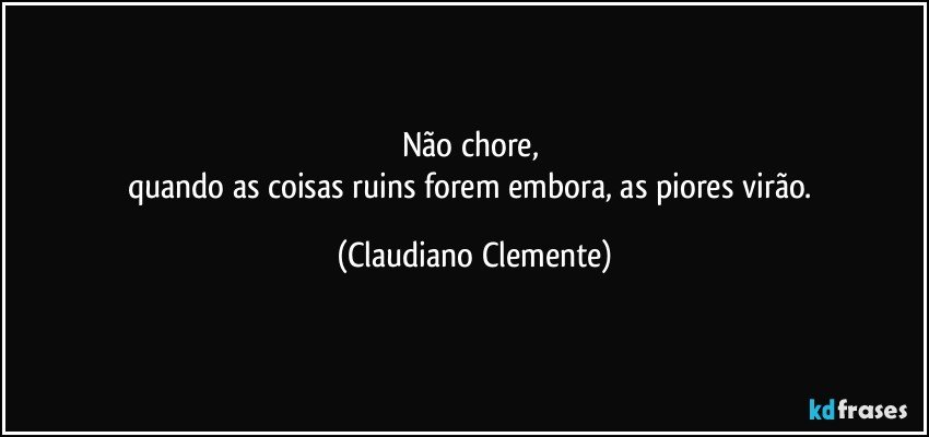 Não chore, 
quando as coisas ruins forem embora, as piores virão. (Claudiano Clemente)