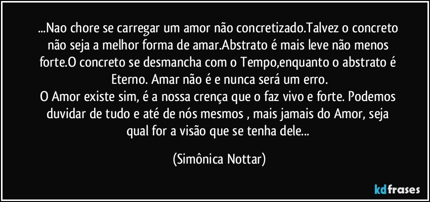 ...Nao chore se carregar um amor não concretizado.Talvez o concreto não seja a melhor forma de amar.Abstrato é mais leve não menos forte.O concreto se desmancha com o Tempo,enquanto o abstrato é Eterno. Amar não é e nunca será um erro.
O Amor existe sim, é a nossa crença que o faz vivo e forte. Podemos duvidar de tudo e até de nós  mesmos , mais jamais do Amor, seja qual for a visão que se tenha dele... (Simônica Nottar)