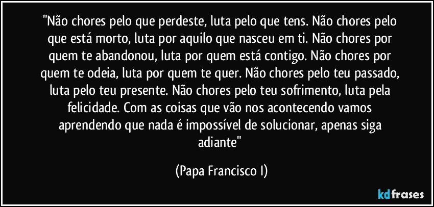 "Não chores pelo que perdeste, luta pelo que tens. Não chores pelo que está morto, luta por aquilo que nasceu em ti. Não chores por quem te abandonou, luta por quem está contigo. Não chores por quem te odeia, luta por quem te quer. Não chores pelo teu passado, luta pelo teu presente. Não chores pelo teu sofrimento, luta pela felicidade. Com as coisas que vão nos acontecendo vamos aprendendo que nada é impossível de solucionar, apenas siga adiante" (Papa Francisco I)