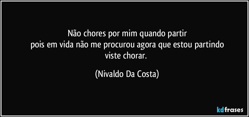 não chores por mim quando partir
pois em vida não me procurou agora que estou partindo
viste chorar. (Nivaldo Da Costa)