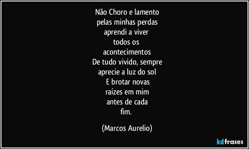 Não Choro e lamento
pelas minhas perdas
aprendi a viver 
todos os 
acontecimentos
De tudo vivido, sempre
aprecie a luz do sol
 E brotar novas
raízes em mim
antes de cada
fim. (Marcos Aurelio)