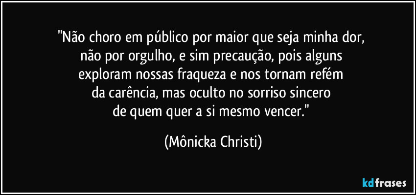 "Não choro em público por maior que seja minha dor, 
não por orgulho, e sim precaução, pois alguns 
exploram nossas fraqueza e nos tornam refém 
da carência, mas oculto no sorriso sincero 
de quem quer a si mesmo vencer." (Mônicka Christi)