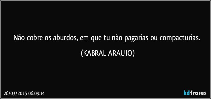 Não cobre os aburdos, em que tu não pagarias ou compacturias. (KABRAL ARAUJO)