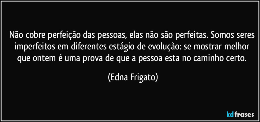 Não cobre perfeição das pessoas, elas não são perfeitas. Somos seres imperfeitos em diferentes estágio de evolução: se mostrar melhor que ontem é uma prova de que a pessoa esta no caminho certo. (Edna Frigato)