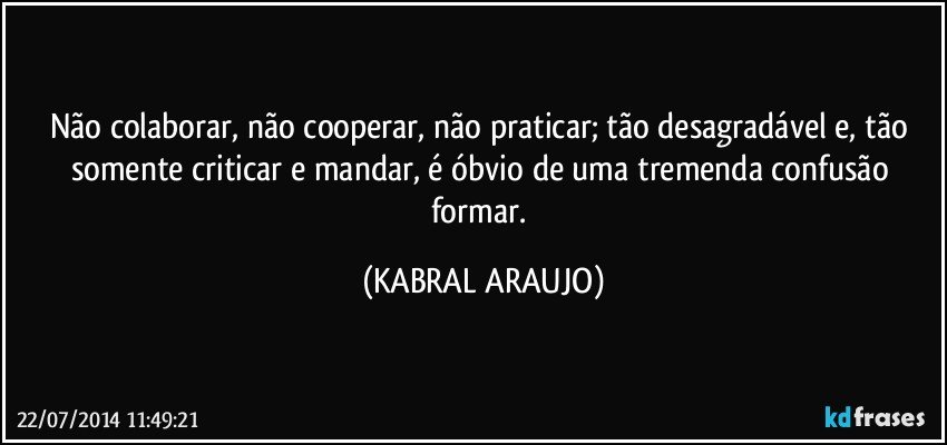 Não colaborar, não cooperar, não  praticar; tão desagradável e, tão somente criticar e mandar, é óbvio de uma tremenda confusão formar. (KABRAL ARAUJO)