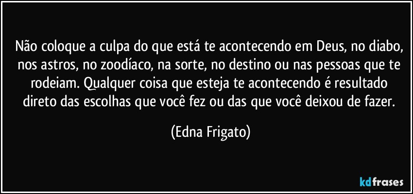 Não coloque a culpa do que está te acontecendo em Deus, no diabo, nos astros, no zoodíaco, na sorte, no destino ou nas pessoas que te rodeiam. Qualquer coisa que esteja te acontecendo é resultado direto das escolhas que você fez ou das que você deixou de fazer. (Edna Frigato)