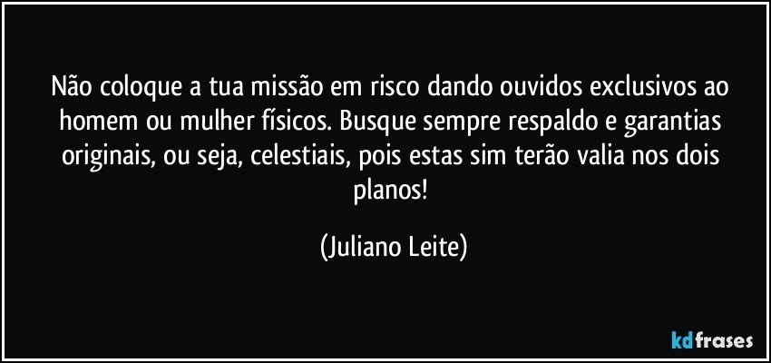 Não coloque a tua missão em risco dando ouvidos exclusivos ao homem ou mulher físicos. Busque sempre respaldo e garantias originais, ou seja, celestiais, pois estas sim terão valia nos dois planos! (Juliano Leite)