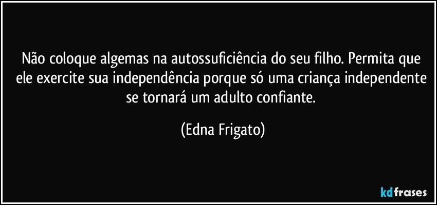 Não coloque algemas na autossuficiência do seu filho. Permita que ele exercite sua independência porque só uma criança independente se tornará um adulto confiante. (Edna Frigato)