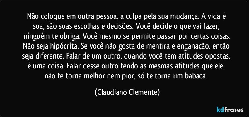 Não coloque em outra pessoa, a culpa pela sua mudança. A vida é sua, são suas escolhas e decisões. Você decide o que vai fazer, ninguém te obriga. Você mesmo se permite passar por certas coisas.
Não seja hipócrita. Se você não gosta de mentira e enganação, então seja diferente. Falar de um outro, quando você tem atitudes opostas, é uma coisa. Falar desse outro tendo as mesmas atitudes que ele, não te torna melhor nem pior, só te torna um babaca. (Claudiano Clemente)