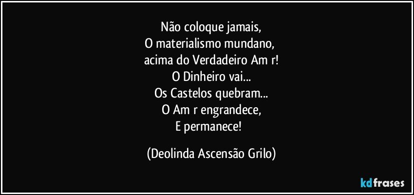 ♡Não coloque jamais, 
O materialismo mundano, 
acima do Verdadeiro Am♡r!
O Dinheiro vai...
Os Castelos quebram...
O Am♡r engrandece,
E permanece!♡ (Deolinda Ascensão Grilo)