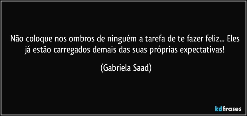 Não coloque nos ombros de ninguém a tarefa de te fazer feliz... Eles já estão carregados demais das suas próprias expectativas! (Gabriela Saad)