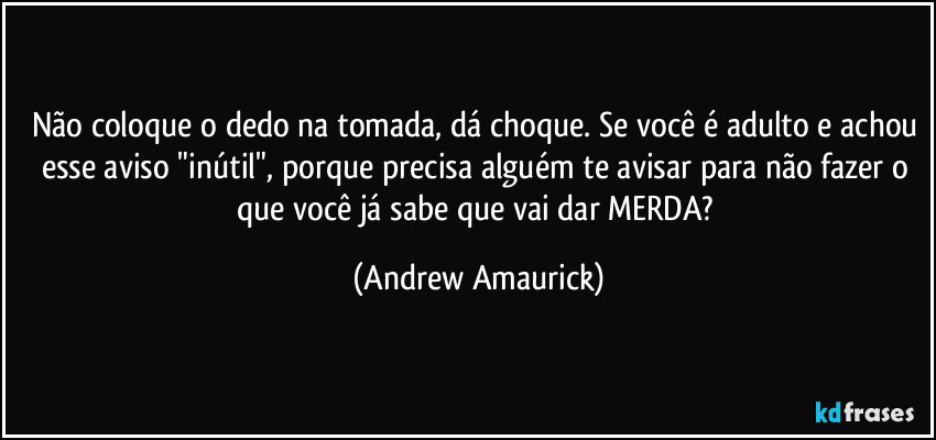 Não coloque o dedo na tomada, dá choque. Se você é adulto e achou esse aviso "inútil", porque precisa alguém te avisar para não fazer o que você já sabe que vai dar MERDA? (Andrew Amaurick)