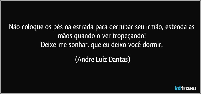 Não coloque os pés na estrada para derrubar seu irmão, estenda as mãos quando o ver tropeçando! 
Deixe-me sonhar, que eu deixo você dormir. (Andre Luiz Dantas)