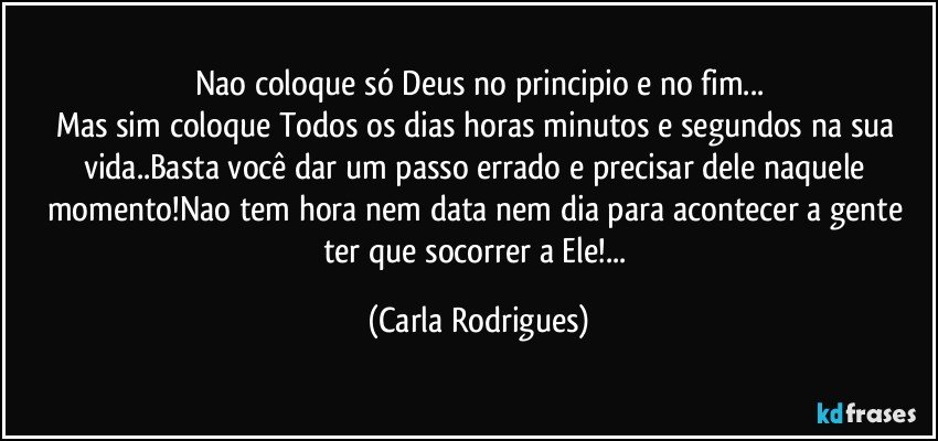 Nao coloque só Deus no principio e no fim...
Mas sim coloque Todos os dias horas minutos e segundos na sua vida..Basta você dar um passo errado e precisar dele naquele momento!Nao tem hora nem data nem dia para acontecer a gente ter que socorrer a Ele!... (Carla Rodrigues)