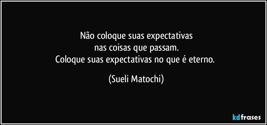 Não coloque suas expectativas
nas coisas que passam.
Coloque suas expectativas no que é eterno. (Sueli Matochi)