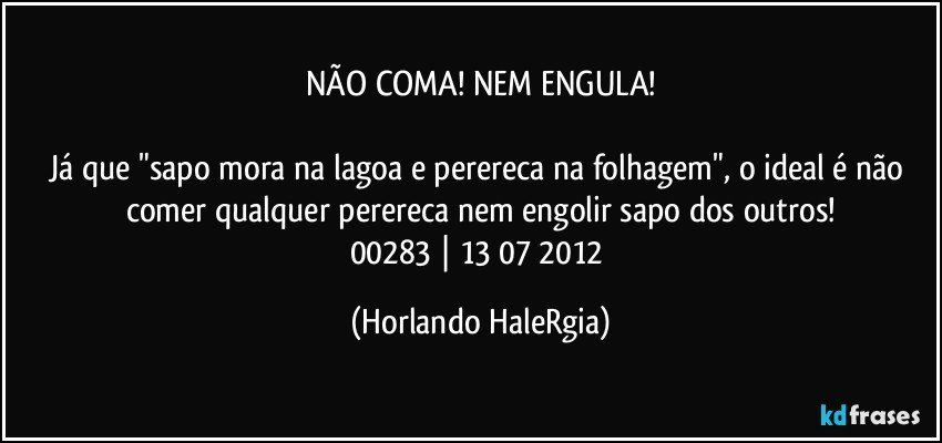 NÃO COMA! NEM ENGULA!

Já que "sapo mora na lagoa e perereca na folhagem", o ideal é não comer qualquer perereca nem engolir sapo dos outros!
00283 | 13/07/2012 (Horlando HaleRgia)