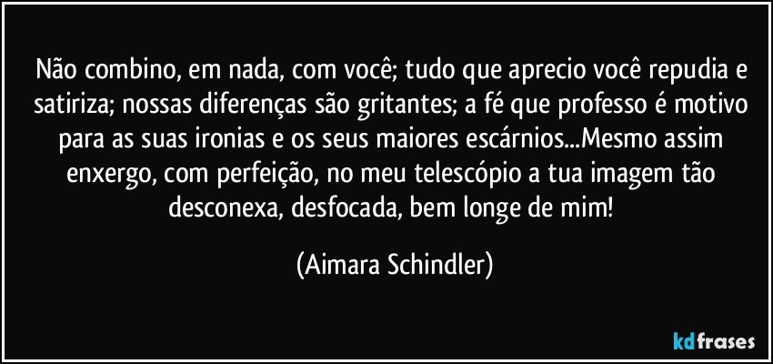 Não combino, em nada, com você; tudo que aprecio você repudia e satiriza; nossas diferenças são gritantes; a fé que professo é motivo para as suas ironias e os seus maiores escárnios...Mesmo assim enxergo, com perfeição, no meu telescópio a tua imagem tão desconexa, desfocada, bem longe de mim! (Aimara Schindler)