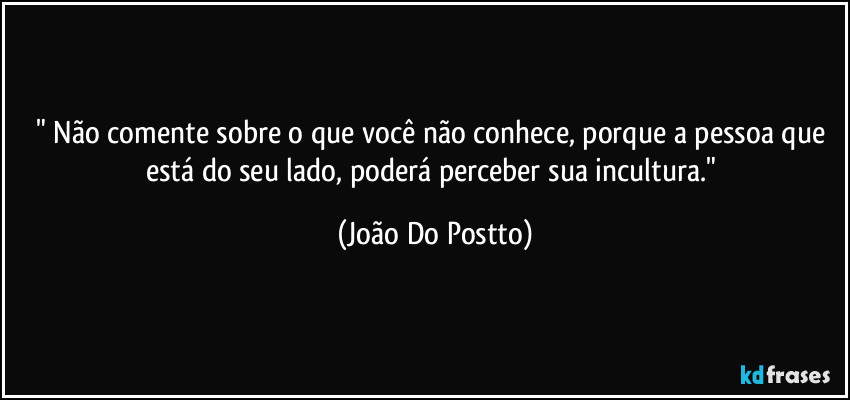 " Não comente sobre o que você não conhece, porque a pessoa que está do seu lado, poderá perceber sua incultura." (João Do Postto)