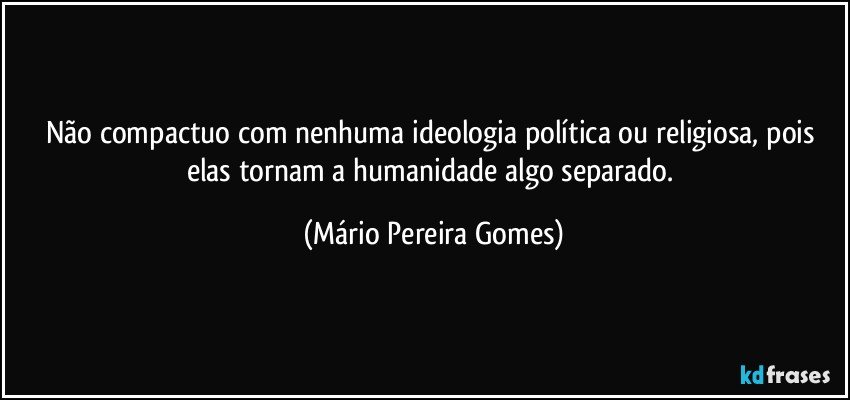 Não compactuo com nenhuma ideologia política ou religiosa, pois elas  tornam a humanidade algo separado. (Mário Pereira Gomes)