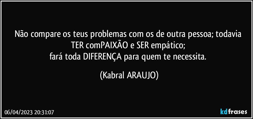 Não compare os teus problemas com os de outra pessoa; todavia TER comPAIXÃO e SER empático; 
fará  toda DIFERENÇA para quem te necessita. (KABRAL ARAUJO)