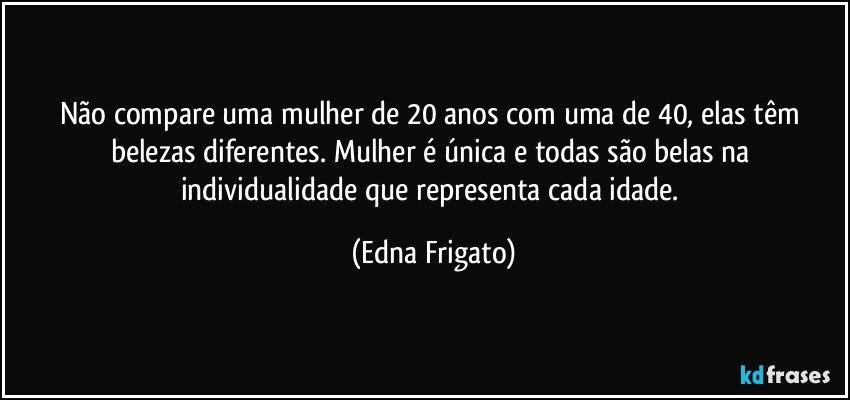 Não compare uma mulher de 20 anos com uma de 40, elas têm belezas diferentes. Mulher é única e todas são belas na individualidade que representa cada idade. (Edna Frigato)