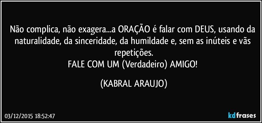 Não complica, não exagera...a ORAÇÃO é falar com DEUS, usando da naturalidade, da sinceridade, da humildade e, sem as inúteis e vãs repetições.
FALE COM UM (Verdadeiro) AMIGO! (KABRAL ARAUJO)