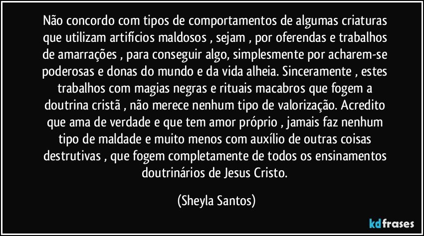 Não concordo com tipos de comportamentos de algumas criaturas que utilizam artifícios maldosos , sejam , por oferendas e trabalhos de amarrações , para conseguir algo, simplesmente por acharem-se poderosas e donas do mundo e da vida alheia. Sinceramente , estes trabalhos com magias negras e rituais macabros que fogem a doutrina cristã , não merece nenhum tipo de valorização. Acredito que ama de verdade e que tem amor próprio , jamais faz nenhum tipo de maldade e muito menos com auxílio de outras coisas destrutivas , que fogem completamente de todos os ensinamentos doutrinários de Jesus Cristo. (Sheyla Santos)