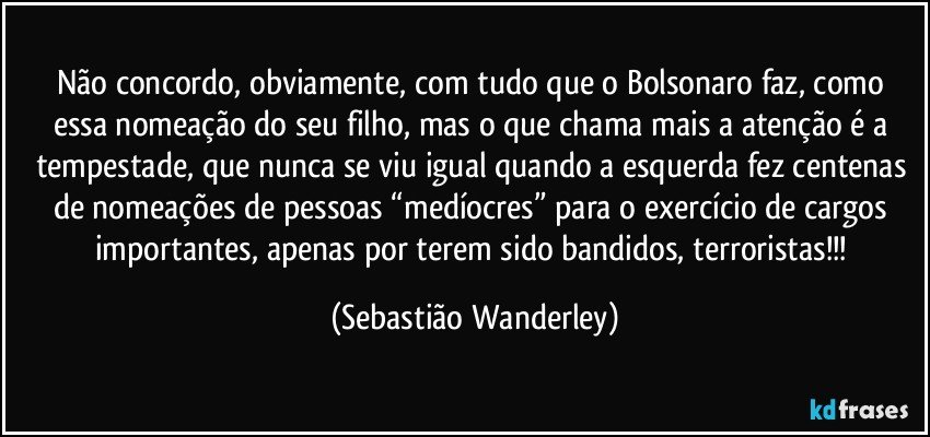 Não concordo, obviamente, com tudo que o Bolsonaro faz, como essa nomeação do seu filho, mas o que chama mais a atenção é a tempestade, que nunca se viu igual quando a esquerda fez centenas de nomeações de pessoas “medíocres” para o exercício de cargos importantes, apenas por terem sido bandidos, terroristas!!! (Sebastião Wanderley)