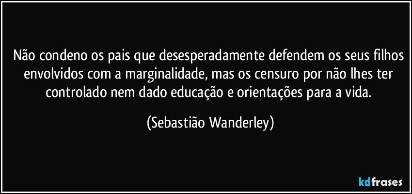 Não condeno os pais que desesperadamente defendem os seus filhos envolvidos com a marginalidade, mas os censuro por não lhes ter controlado nem dado educação e orientações para a vida. (Sebastião Wanderley)